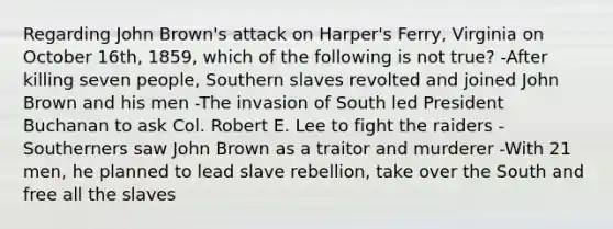 Regarding John Brown's attack on Harper's Ferry, Virginia on October 16th, 1859, which of the following is not true? -After killing seven people, Southern slaves revolted and joined John Brown and his men -The invasion of South led President Buchanan to ask Col. Robert E. Lee to fight the raiders -Southerners saw John Brown as a traitor and murderer -With 21 men, he planned to lead slave rebellion, take over the South and free all the slaves