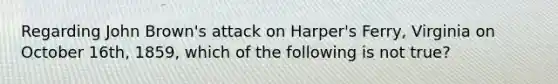 Regarding John Brown's attack on Harper's Ferry, Virginia on October 16th, 1859, which of the following is not true?