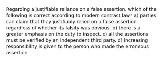 Regarding a justifiable reliance on a false assertion, which of the following is correct according to modern contract law? a) parties can claim that they justifiably relied on a false assertion regardless of whether its falsity was obvious. b) there is a greater emphasis on the duty to inspect. c) all the assertions must be verified by an independent third party. d) increasing responsibility is given to the person who made the erroneous assertion