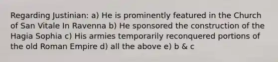 Regarding Justinian: a) He is prominently featured in the Church of San Vitale In Ravenna b) He sponsored the construction of the Hagia Sophia c) His armies temporarily reconquered portions of the old Roman Empire d) all the above e) b & c