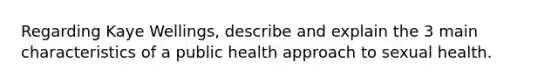 Regarding Kaye Wellings, describe and explain the 3 main characteristics of a public health approach to sexual health.