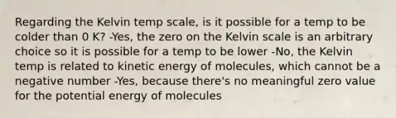 Regarding the Kelvin temp scale, is it possible for a temp to be colder than 0 K? -Yes, the zero on the Kelvin scale is an arbitrary choice so it is possible for a temp to be lower -No, the Kelvin temp is related to kinetic energy of molecules, which cannot be a negative number -Yes, because there's no meaningful zero value for the potential energy of molecules