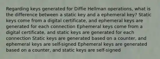 Regarding keys generated for Diffie Hellman operations, what is the difference between a static key and a ephemeral key? Static keys come from a digital certificate, and ephemeral keys are generated for each connection Ephemeral keys come from a digital certificate, and static keys are generated for each connection Static keys are generated based on a counter, and ephemeral keys are self-signed Ephemeral keys are generated based on a counter, and static keys are self-signed