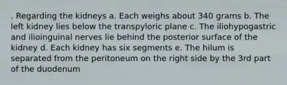 . Regarding the kidneys a. Each weighs about 340 grams b. The left kidney lies below the transpyloric plane c. The iliohypogastric and ilioinguinal nerves lie behind the posterior surface of the kidney d. Each kidney has six segments e. The hilum is separated from the peritoneum on the right side by the 3rd part of the duodenum