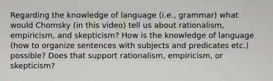 Regarding the knowledge of language (i.e., grammar) what would Chomsky (in this video) tell us about rationalism, empiricism, and skepticism? How is the knowledge of language (how to organize sentences with subjects and predicates etc.) possible? Does that support rationalism, empiricism, or skepticism?