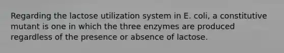 Regarding the lactose utilization system in E. coli, a constitutive mutant is one in which the three enzymes are produced regardless of the presence or absence of lactose.