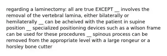 regarding a laminectomy: all are true EXCEPT __ involves the removal of the vertebral lamina, either bilaterally or hemilaterally __ can be acheived with the patient in supine position __ specialized positioning devices such as a wilson frame can be used for these procedures __ spinous process can be removed from the appropriate level with a large rongeur or a horsley bone cutter