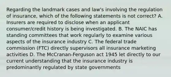 Regarding the landmark cases and law's involving the regulation of insurance, which of the following statements is not correct? A. Insurers are required to disclose when an applicant consumer/credit history is being investigated. B. The NAIC has standing committees that work regularly to examine various aspects of the insurance industry C. The federal trade commission (FTC) directly supervisors all insurance marketing activities D. The McCranan-Ferguson act 1945 let directly to our current understanding that the insurance industry is predominantly regulated by state governments