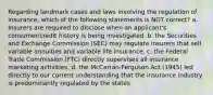 Regarding landmark cases and laws involving the regulation of insurance, which of the following statements is NOT correct? a. Insurers are required to disclose when an applicant's consumer/credit history is being investigated. b. the Securities and Exchange Commission (SEC) may regulate insurers that sell variable annuities and variable life insurance. c. the Federal Trade Commission (FTC) directly supervises all insurance marketing activities. d. the McCarran-Ferguson Act (1945) led directly to our current understanding that the insurance industry is predominantly regulated by the states