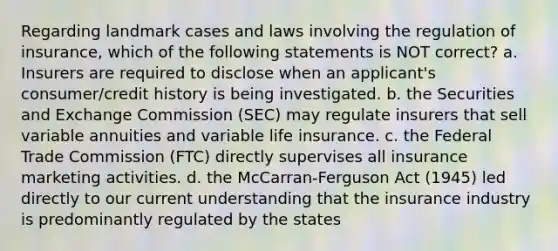 Regarding landmark cases and laws involving the regulation of insurance, which of the following statements is NOT correct? a. Insurers are required to disclose when an applicant's consumer/credit history is being investigated. b. the Securities and Exchange Commission (SEC) may regulate insurers that sell variable annuities and variable life insurance. c. the Federal Trade Commission (FTC) directly supervises all insurance marketing activities. d. the McCarran-Ferguson Act (1945) led directly to our current understanding that the insurance industry is predominantly regulated by the states