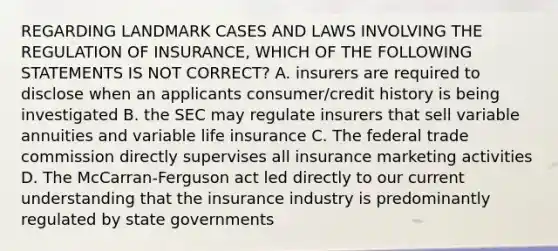 REGARDING LANDMARK CASES AND LAWS INVOLVING THE REGULATION OF INSURANCE, WHICH OF THE FOLLOWING STATEMENTS IS NOT CORRECT? A. insurers are required to disclose when an applicants consumer/credit history is being investigated B. the SEC may regulate insurers that sell variable annuities and variable life insurance C. The federal trade commission directly supervises all insurance marketing activities D. The McCarran-Ferguson act led directly to our current understanding that the insurance industry is predominantly regulated by state governments