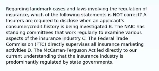 Regarding landmark cases and laws involving the regulation of insurance, which of the following statements is NOT correct? A. Insurers are required to disclose when an applicant's consumer/credit history is being investigated B. The NAIC has standing committees that work regularly to examine various aspects of the insurance industry C. The Federal Trade Commission (FTC) directly supervises all insurance marketing activities D. The McCarran-Ferguson Act led directly to our current understanding that the insurance industry is predominantly regulated by state governments.