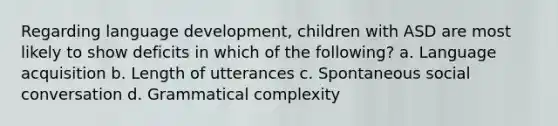 Regarding language development, children with ASD are most likely to show deficits in which of the following? a. Language acquisition b. Length of utterances c. Spontaneous social conversation d. Grammatical complexity