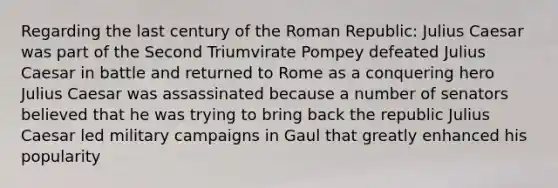 Regarding the last century of the Roman Republic: Julius Caesar was part of the Second Triumvirate Pompey defeated Julius Caesar in battle and returned to Rome as a conquering hero Julius Caesar was assassinated because a number of senators believed that he was trying to bring back the republic Julius Caesar led military campaigns in Gaul that greatly enhanced his popularity