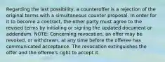 Regarding the last possibility, a counteroffer is a rejection of the original terms with a simultaneous counter proposal. In order for it to become a contract, the other party must agree to the revised terms by initialing or signing the updated document or addendum. NOTE: Concerning revocation, an offer may be revoked, or withdrawn, at any time before the offeree has communicated acceptance. The revocation extinguishes the offer and the offeree's right to accept it.