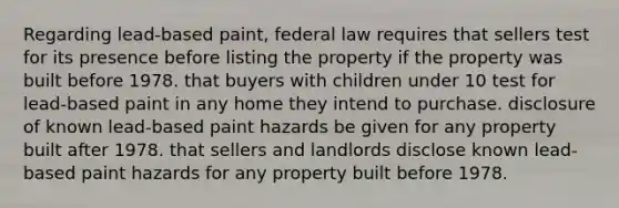 Regarding lead-based paint, federal law requires that sellers test for its presence before listing the property if the property was built before 1978. that buyers with children under 10 test for lead-based paint in any home they intend to purchase. disclosure of known lead-based paint hazards be given for any property built after 1978. that sellers and landlords disclose known lead-based paint hazards for any property built before 1978.