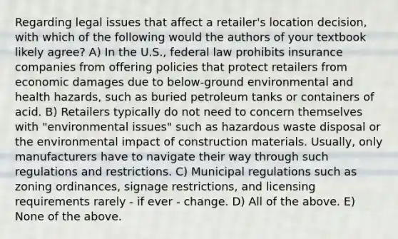 Regarding legal issues that affect a retailer's location decision, with which of the following would the authors of your textbook likely agree? A) In the U.S., federal law prohibits insurance companies from offering policies that protect retailers from economic damages due to below-ground environmental and health hazards, such as buried petroleum tanks or containers of acid. B) Retailers typically do not need to concern themselves with "environmental issues" such as hazardous waste disposal or the environmental impact of construction materials. Usually, only manufacturers have to navigate their way through such regulations and restrictions. C) Municipal regulations such as zoning ordinances, signage restrictions, and licensing requirements rarely - if ever - change. D) All of the above. E) None of the above.