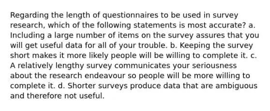 Regarding the length of questionnaires to be used in survey research, which of the following statements is most accurate? a. Including a large number of items on the survey assures that you will get useful data for all of your trouble. b. Keeping the survey short makes it more likely people will be willing to complete it. c. A relatively lengthy survey communicates your seriousness about the research endeavour so people will be more willing to complete it. d. Shorter surveys produce data that are ambiguous and therefore not useful.