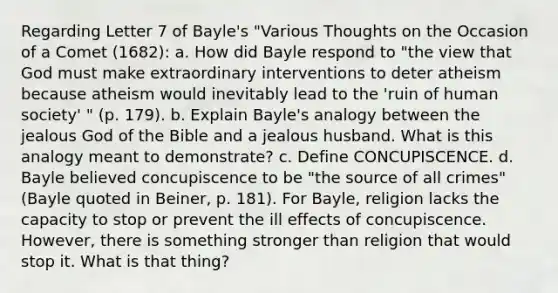 Regarding Letter 7 of Bayle's "Various Thoughts on the Occasion of a Comet (1682): a. How did Bayle respond to "the view that God must make extraordinary interventions to deter atheism because atheism would inevitably lead to the 'ruin of human society' " (p. 179). b. Explain Bayle's analogy between the jealous God of the Bible and a jealous husband. What is this analogy meant to demonstrate? c. Define CONCUPISCENCE. d. Bayle believed concupiscence to be "the source of all crimes" (Bayle quoted in Beiner, p. 181). For Bayle, religion lacks the capacity to stop or prevent the ill effects of concupiscence. However, there is something stronger than religion that would stop it. What is that thing?