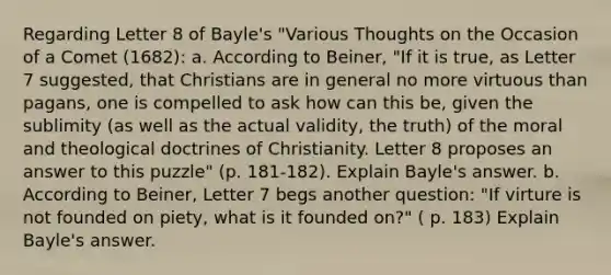 Regarding Letter 8 of Bayle's "Various Thoughts on the Occasion of a Comet (1682): a. According to Beiner, "If it is true, as Letter 7 suggested, that Christians are in general no more virtuous than pagans, one is compelled to ask how can this be, given the sublimity (as well as the actual validity, the truth) of the moral and theological doctrines of Christianity. Letter 8 proposes an answer to this puzzle" (p. 181-182). Explain Bayle's answer. b. According to Beiner, Letter 7 begs another question: "If virture is not founded on piety, what is it founded on?" ( p. 183) Explain Bayle's answer.