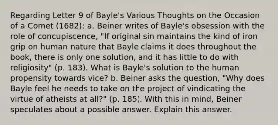 Regarding Letter 9 of Bayle's Various Thoughts on the Occasion of a Comet (1682): a. Beiner writes of Bayle's obsession with the role of concupiscence, "If original sin maintains the kind of iron grip on human nature that Bayle claims it does throughout the book, there is only one solution, and it has little to do with religiosity" (p. 183). What is Bayle's solution to the human propensity towards vice? b. Beiner asks the question, "Why does Bayle feel he needs to take on the project of vindicating the virtue of atheists at all?" (p. 185). With this in mind, Beiner speculates about a possible answer. Explain this answer.