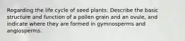 Regarding the life cycle of seed plants: Describe the basic structure and function of a pollen grain and an ovule, and indicate where they are formed in gymnosperms and angiosperms.