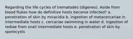 Regarding the life cycles of trematodes (digenes). Aside from blood flukes how do definitive hosts become infected? a. penetration of skin by miracidia b. ingestion of metacercariae in intermediate hosts c. cercariae swimming in water d. ingestion of rediae from snail intermediate hosts e. penetration of skin by sporocysts