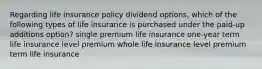 Regarding life insurance policy dividend options, which of the following types of life insurance is purchased under the paid-up additions option? single premium life insurance one-year term life insurance level premium whole life insurance level premium term life insurance