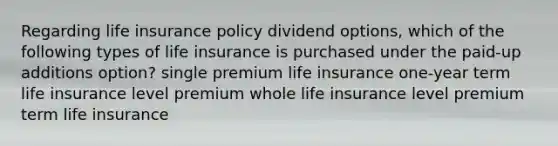 Regarding life insurance policy dividend options, which of the following types of life insurance is purchased under the paid-up additions option? single premium life insurance one-year term life insurance level premium whole life insurance level premium term life insurance