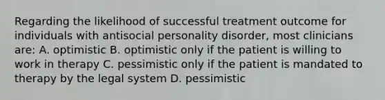 Regarding the likelihood of successful treatment outcome for individuals with antisocial personality disorder, most clinicians are: A. optimistic B. optimistic only if the patient is willing to work in therapy C. pessimistic only if the patient is mandated to therapy by the legal system D. pessimistic