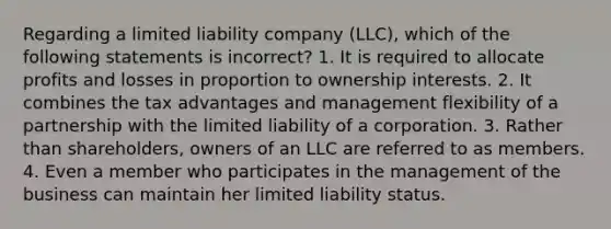 Regarding a limited liability company (LLC), which of the following statements is incorrect? 1. It is required to allocate profits and losses in proportion to ownership interests. 2. It combines the tax advantages and management flexibility of a partnership with the limited liability of a corporation. 3. Rather than shareholders, owners of an LLC are referred to as members. 4. Even a member who participates in the management of the business can maintain her limited liability status.