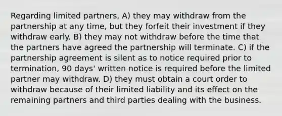 Regarding limited partners, A) they may withdraw from the partnership at any time, but they forfeit their investment if they withdraw early. B) they may not withdraw before the time that the partners have agreed the partnership will terminate. C) if the partnership agreement is silent as to notice required prior to termination, 90 days' written notice is required before the limited partner may withdraw. D) they must obtain a court order to withdraw because of their limited liability and its effect on the remaining partners and third parties dealing with the business.