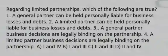 Regarding limited partnerships, which of the following are true? 1. A general partner can be held personally liable for business losses and debts. 2. A limited partner can be held personally liable for business losses and debts. 3,. A general partner business decisions are legally binding on the partnership. 4. A limited partner business decisions are legally binding on the partnership. A) I and IV B) I and III C) II and III D) II and IV