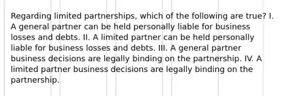 Regarding limited partnerships, which of the following are true? I. A general partner can be held personally liable for business losses and debts. II. A limited partner can be held personally liable for business losses and debts. III. A general partner business decisions are legally binding on the partnership. IV. A limited partner business decisions are legally binding on the partnership.