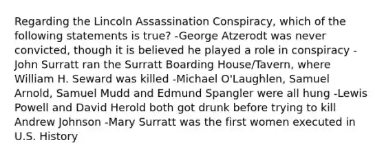 Regarding the Lincoln Assassination Conspiracy, which of the following statements is true? -George Atzerodt was never convicted, though it is believed he played a role in conspiracy -John Surratt ran the Surratt Boarding House/Tavern, where William H. Seward was killed -Michael O'Laughlen, Samuel Arnold, Samuel Mudd and Edmund Spangler were all hung -Lewis Powell and David Herold both got drunk before trying to kill Andrew Johnson -Mary Surratt was the first women executed in U.S. History