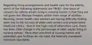 Regarding living arrangements and health care for the elderly, which of the following statements are TRUE? -One issue of concern for elderly adults living in nursing homes is that they are not given the lifestyle freedom within their range of abilities. -Recently, home health care workers are having difficulty finding work due to the success of elder-care centers and preventative medicine clinics. -Due to the high cost of alternative care, there has been little change in the percentage of older adults living in nursing homes. -More than one-third of nursing homes and extended care facilities do not meet the federally mandated minimum standards.