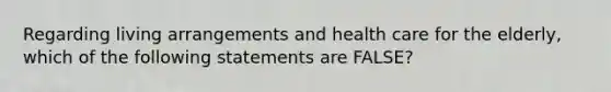 Regarding living arrangements and health care for the elderly, which of the following statements are FALSE?