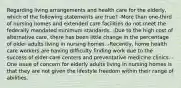 Regarding living arrangements and health care for the elderly, which of the following statements are true? -More than one-third of nursing homes and extended care facilities do not meet the federally mandated minimum standards. -Due to the high cost of alternative care, there has been little change in the percentage of older adults living in nursing homes. -Recently, home health care workers are having difficulty finding work due to the success of elder-care centers and preventative medicine clinics. -One issue of concern for elderly adults living in nursing homes is that they are not given the lifestyle freedom within their range of abilities.