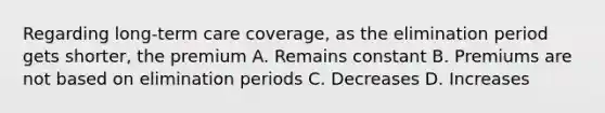 Regarding long-term care coverage, as the elimination period gets shorter, the premium A. Remains constant B. Premiums are not based on elimination periods C. Decreases D. Increases