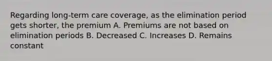 Regarding long-term care coverage, as the elimination period gets shorter, the premium A. Premiums are not based on elimination periods B. Decreased C. Increases D. Remains constant