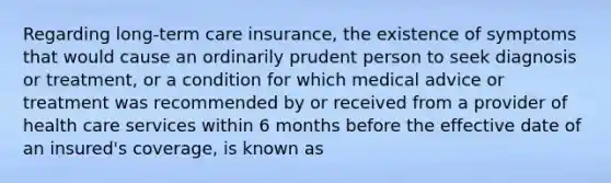 Regarding long-term care insurance, the existence of symptoms that would cause an ordinarily prudent person to seek diagnosis or treatment, or a condition for which medical advice or treatment was recommended by or received from a provider of health care services within 6 months before the effective date of an insured's coverage, is known as