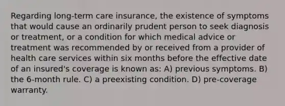 Regarding long-term care insurance, the existence of symptoms that would cause an ordinarily prudent person to seek diagnosis or treatment, or a condition for which medical advice or treatment was recommended by or received from a provider of health care services within six months before the effective date of an insured's coverage is known as: A) previous symptoms. B) the 6-month rule. C) a preexisting condition. D) pre-coverage warranty.