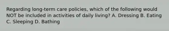 Regarding long-term care policies, which of the following would NOT be included in activities of daily living? A. Dressing B. Eating C. Sleeping D. Bathing