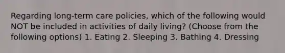 Regarding long-term care policies, which of the following would NOT be included in activities of daily living? (Choose from the following options) 1. Eating 2. Sleeping 3. Bathing 4. Dressing