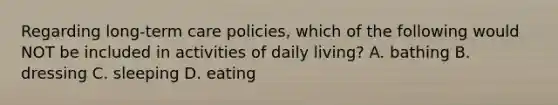 Regarding long-term care policies, which of the following would NOT be included in activities of daily living? A. bathing B. dressing C. sleeping D. eating