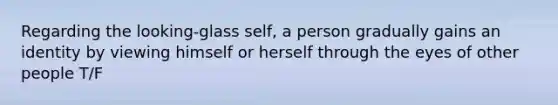 Regarding the looking-glass self, a person gradually gains an identity by viewing himself or herself through the eyes of other people T/F