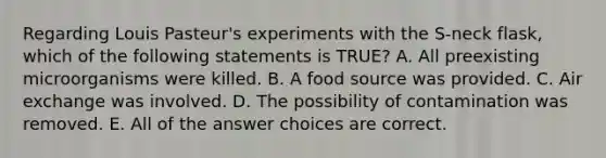 Regarding Louis Pasteur's experiments with the S-neck flask, which of the following statements is TRUE? A. All preexisting microorganisms were killed. B. A food source was provided. C. Air exchange was involved. D. The possibility of contamination was removed. E. All of the answer choices are correct.