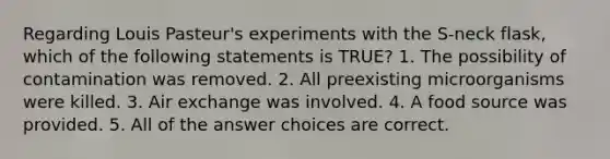 Regarding Louis Pasteur's experiments with the S-neck flask, which of the following statements is TRUE? 1. The possibility of contamination was removed. 2. All preexisting microorganisms were killed. 3. Air exchange was involved. 4. A food source was provided. 5. All of the answer choices are correct.