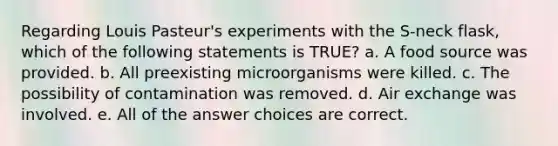 Regarding Louis Pasteur's experiments with the S-neck flask, which of the following statements is TRUE? a. A food source was provided. b. All preexisting microorganisms were killed. c. The possibility of contamination was removed. d. Air exchange was involved. e. All of the answer choices are correct.