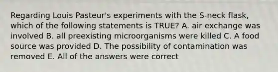 Regarding Louis Pasteur's experiments with the S-neck flask, which of the following statements is TRUE? A. air exchange was involved B. all preexisting microorganisms were killed C. A food source was provided D. The possibility of contamination was removed E. All of the answers were correct